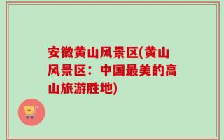 安徽黄山风景区(黄山风景区：中国最美的高山旅游胜地)