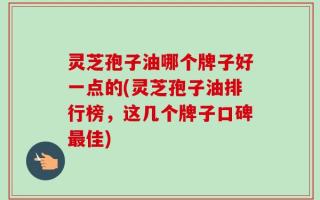 灵芝孢子油哪个牌子好一点的(灵芝孢子油排行榜，这几个牌子口碑最佳)