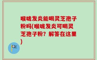 喉咙发炎能喝灵芝孢子粉吗(喉咙发炎可喝灵芝孢子粉？解答在这里)