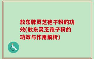 敖东牌灵芝孢子粉的功效(敖东灵芝孢子粉的功效与作用解析)