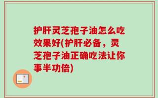 护肝灵芝孢子油怎么吃效果好(护肝必备，灵芝孢子油正确吃法让你事半功倍)