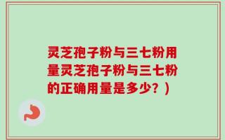 灵芝孢子粉与三七粉用量灵芝孢子粉与三七粉的正确用量是多少？)