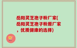 岳阳灵芝孢子粉厂家(岳阳灵芝孢子粉原厂家，优质健康的选择)