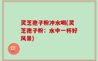 灵芝孢子粉冲水喝(灵芝孢子粉：水中一杯好风景)