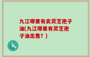 九江哪里有卖灵芝孢子油(九江哪里有灵芝孢子油出售？)