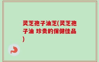 灵芝孢子油芝(灵芝孢子油 珍贵的保健佳品)