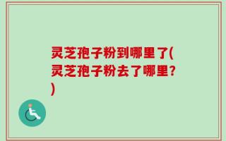 灵芝孢子粉到哪里了(灵芝孢子粉去了哪里？)