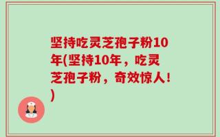 坚持吃灵芝孢子粉10年(坚持10年，吃灵芝孢子粉，奇效惊人！)