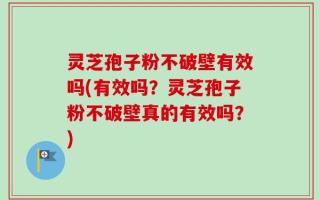 灵芝孢子粉不破壁有效吗(有效吗？灵芝孢子粉不破壁真的有效吗？)
