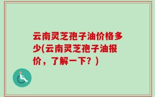 云南灵芝孢子油价格多少(云南灵芝孢子油报价，了解一下？)