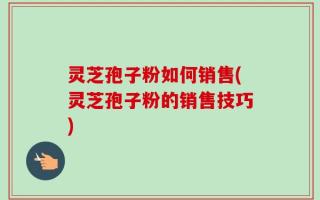 灵芝孢子粉如何销售(灵芝孢子粉的销售技巧)
