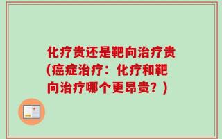 化疗贵还是靶向治疗贵(癌症治疗：化疗和靶向治疗哪个更昂贵？)