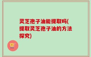 灵芝孢子油能提取吗(提取灵芝孢子油的方法探究)