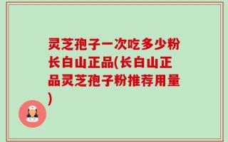 灵芝孢子一次吃多少粉长白山正品(长白山正品灵芝孢子粉推荐用量)
