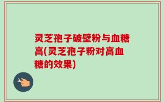 灵芝孢子破壁粉与血糖高(灵芝孢子粉对高血糖的效果)