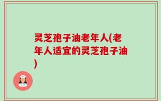 灵芝孢子油老年人(老年人适宜的灵芝孢子油)