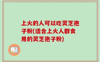 上火的人可以吃灵芝孢子粉(适合上火人群食用的灵芝孢子粉)