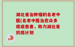 湖北省治肿瘤的名老中医(名老中医治愈众多癌症患者，助力湖北省抗癌计划