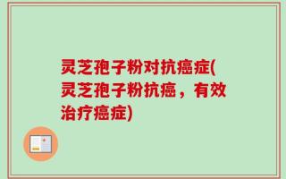 灵芝孢子粉对抗癌症(灵芝孢子粉抗癌，有效治疗癌症)