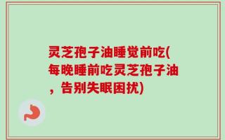 灵芝孢子油睡觉前吃(每晚睡前吃灵芝孢子油，告别失眠困扰)