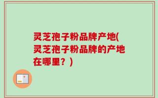 灵芝孢子粉品牌产地(灵芝孢子粉品牌的产地在哪里？)
