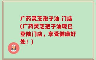 广药灵芝孢子油 门店(广药灵芝孢子油现已登陆门店，享受健康好处！)
