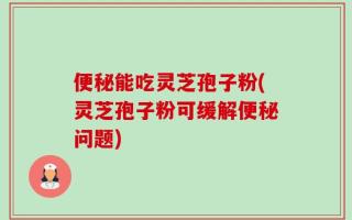 便秘能吃灵芝孢子粉(灵芝孢子粉可缓解便秘问题)
