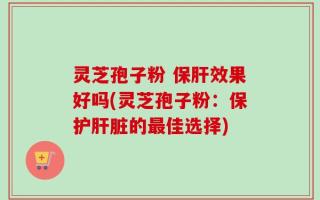 灵芝孢子粉 保肝效果好吗(灵芝孢子粉：保护肝脏的最佳选择)