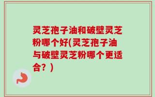 灵芝孢子油和破壁灵芝粉哪个好(灵芝孢子油与破壁灵芝粉哪个更适合？)
