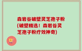 森岩谷破壁灵芝孢子粉(破壁精选！森岩谷灵芝孢子粉疗效神奇)