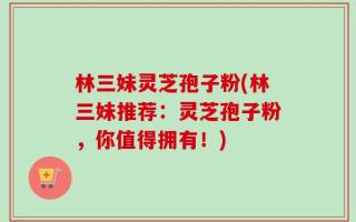 林三妹灵芝孢子粉(林三妹推荐：灵芝孢子粉，你值得拥有！)