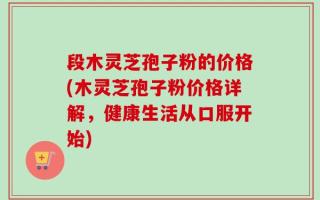 段木灵芝孢子粉的价格(木灵芝孢子粉价格详解，健康生活从口服开始)