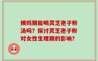 姨妈期能喝灵芝孢子粉汤吗？探讨灵芝孢子粉对女性生理期的影响？