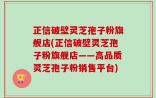 正信破壁灵芝孢子粉旗舰店(正信破壁灵芝孢子粉旗舰店——高品质灵芝孢子粉销售平台)