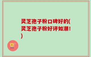 灵芝孢子粉口碑好的(灵芝孢子粉好评如潮！)