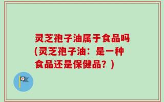灵芝孢子油属于食品吗(灵芝孢子油：是一种食品还是保健品？)