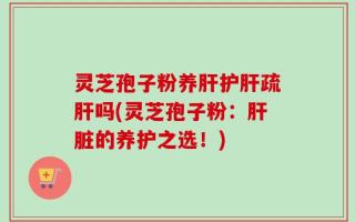 灵芝孢子粉养肝护肝疏肝吗(灵芝孢子粉：肝脏的养护之选！)