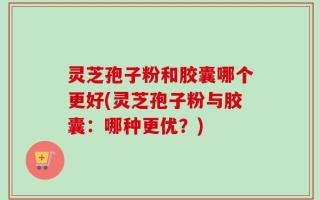 灵芝孢子粉和胶囊哪个更好(灵芝孢子粉与胶囊：哪种更优？)