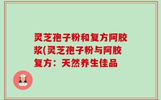灵芝孢子粉和复方阿胶浆(灵芝孢子粉与阿胶复方：天然养生佳品