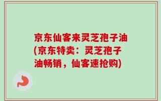 京东仙客来灵芝孢子油(京东特卖：灵芝孢子油畅销，仙客速抢购)