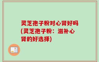灵芝孢子粉对心肾好吗(灵芝孢子粉：滋补心肾的好选择)