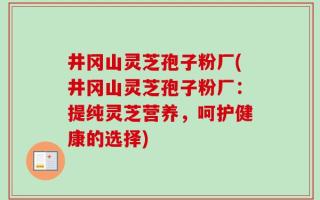 井冈山灵芝孢子粉厂(井冈山灵芝孢子粉厂：提纯灵芝营养，呵护健康的选择)