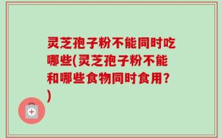 灵芝孢子粉不能同时吃哪些(灵芝孢子粉不能和哪些食物同时食用？)