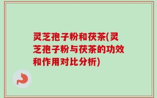 灵芝孢子粉和茯茶(灵芝孢子粉与茯茶的功效和作用对比分析)