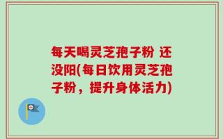 每天喝灵芝孢子粉 还没阳(每日饮用灵芝孢子粉，提升身体活力)