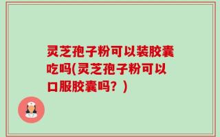 灵芝孢子粉可以装胶囊吃吗(灵芝孢子粉可以口服胶囊吗？)