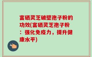富硒灵芝破壁孢子粉的功效(富硒灵芝孢子粉：强化免疫力，提升健康水平)