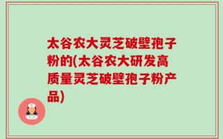 太谷农大灵芝破壁孢子粉的(太谷农大研发高质量灵芝破壁孢子粉产品)