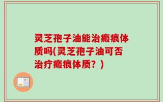 灵芝孢子油能治瘢痕体质吗(灵芝孢子油可否治疗瘢痕体质？)