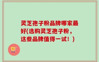 灵芝孢子粉品牌哪家最好(选购灵芝孢子粉，这些品牌值得一试！)